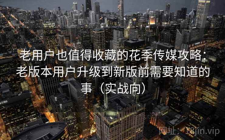 老用户也值得收藏的花季传媒攻略：老版本用户升级到新版前需要知道的事（实战向）