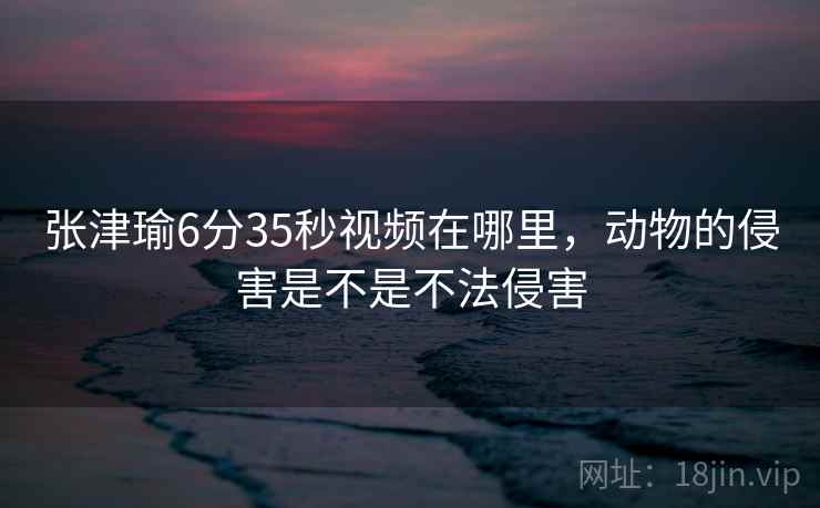 张津瑜6分35秒视频在哪里，动物的侵害是不是不法侵害