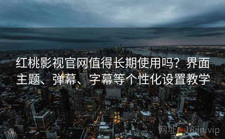 红桃影视官网值得长期使用吗？界面主题、弹幕、字幕等个性化设置教学