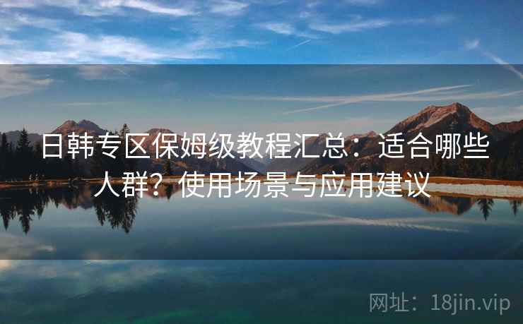 日韩专区保姆级教程汇总：适合哪些人群？使用场景与应用建议