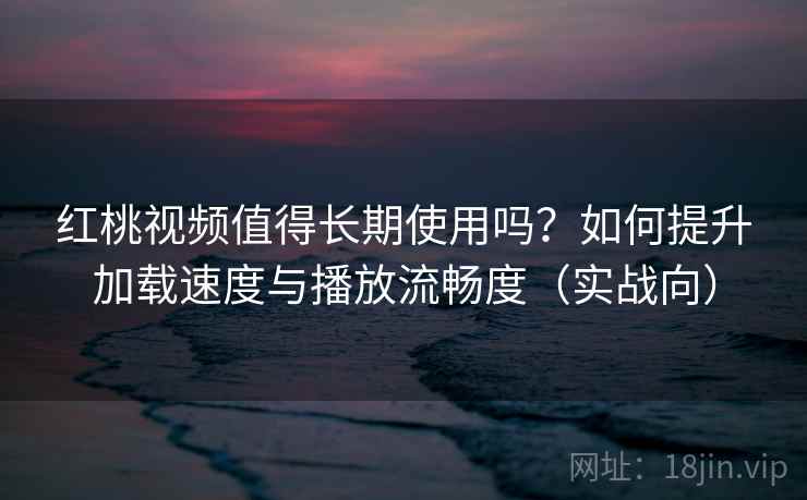 红桃视频值得长期使用吗？如何提升加载速度与播放流畅度（实战向）