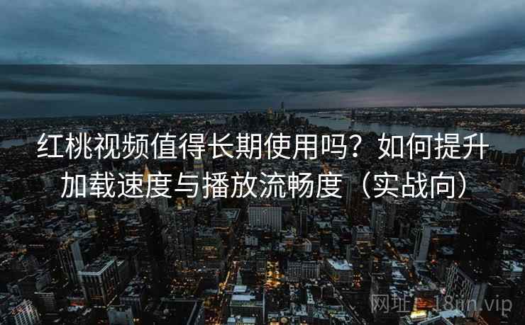 红桃视频值得长期使用吗？如何提升加载速度与播放流畅度（实战向）
