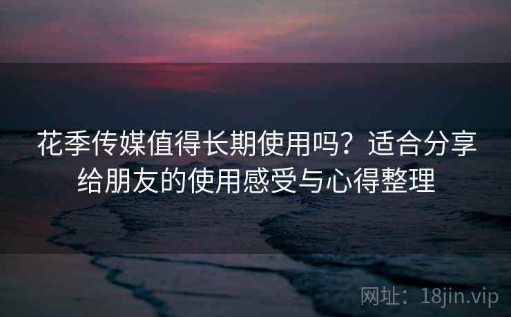花季传媒值得长期使用吗？适合分享给朋友的使用感受与心得整理