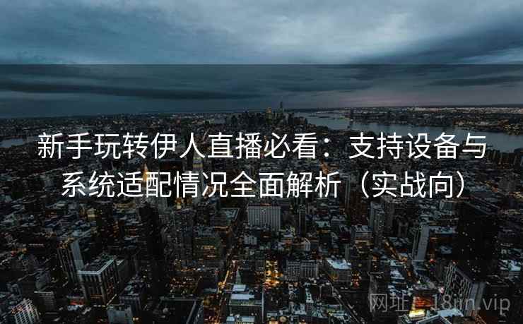 新手玩转伊人直播必看：支持设备与系统适配情况全面解析（实战向）