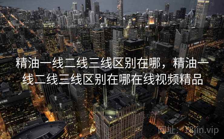 精油一线二线三线区别在哪，精油一线二线三线区别在哪在线视频精品