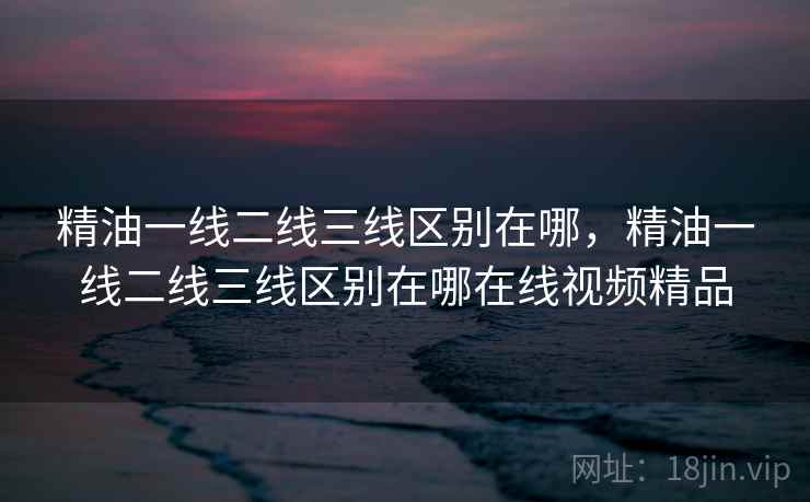 精油一线二线三线区别在哪，精油一线二线三线区别在哪在线视频精品