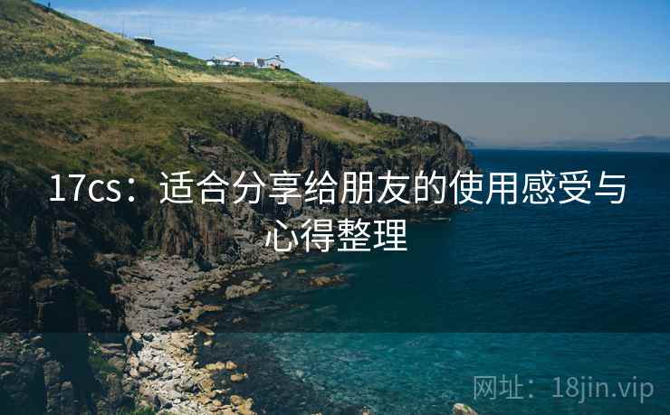 17cs：适合分享给朋友的使用感受与心得整理