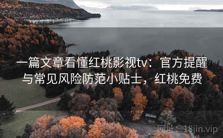一篇文章看懂红桃影视tv：官方提醒与常见风险防范小贴士，红桃免费