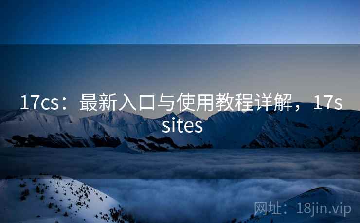 17cs：最新入口与使用教程详解，17s sites