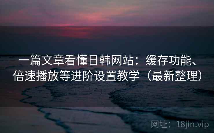一篇文章看懂日韩网站:缓存功能、倍速播放等进阶设置教学(最新整理) 一篇文章看懂日韩网站:缓存功能、倍速播放等进阶设置教学(最新整理)
