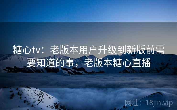 糖心tv：老版本用户升级到新版前需要知道的事，老版本糖心直播