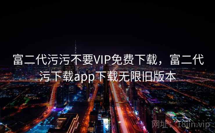 富二代污污不要VIP免费下载，富二代污下载app下载无限旧版本