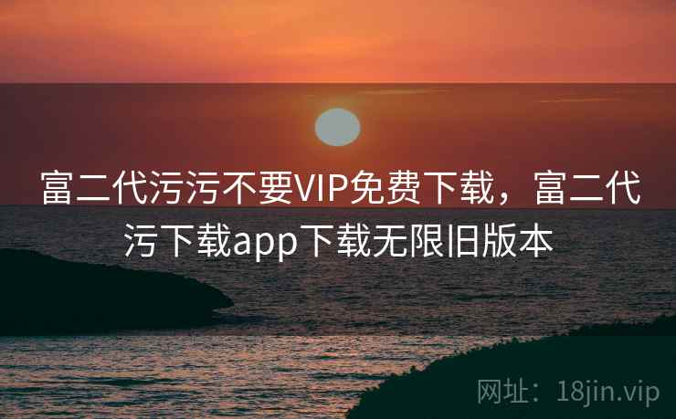 富二代污污不要VIP免费下载，富二代污下载app下载无限旧版本