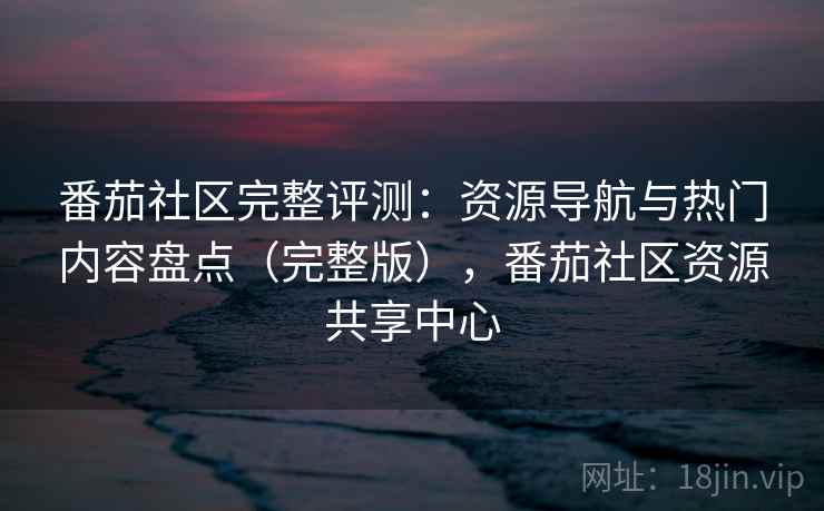 番茄社区完整评测：资源导航与热门内容盘点（完整版），番茄社区资源共享中心