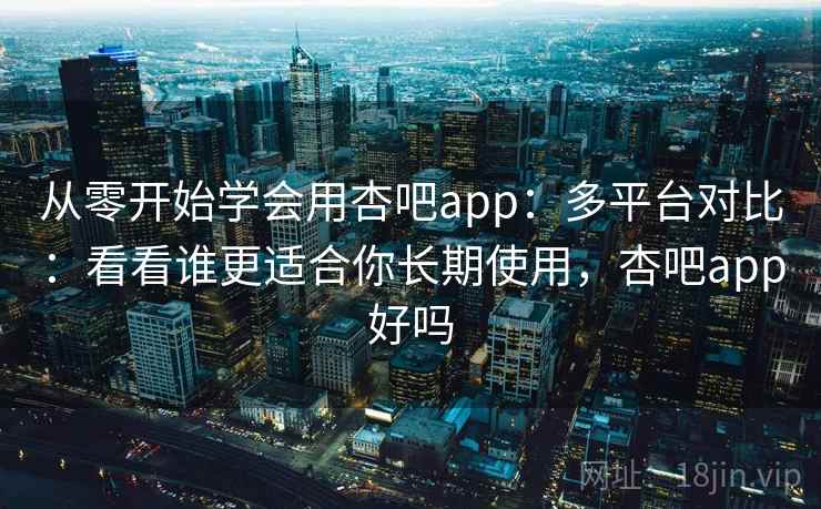 从零开始学会用杏吧app：多平台对比：看看谁更适合你长期使用，杏吧app好吗