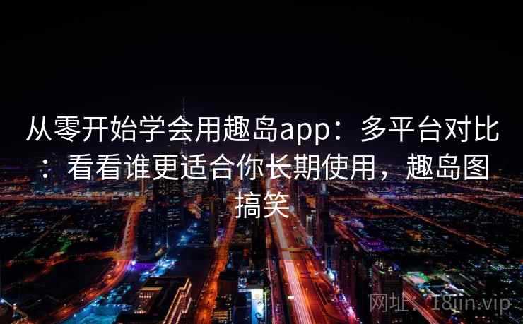 从零开始学会用趣岛app：多平台对比：看看谁更适合你长期使用，趣岛图搞笑