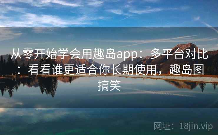 从零开始学会用趣岛app：多平台对比：看看谁更适合你长期使用，趣岛图搞笑
