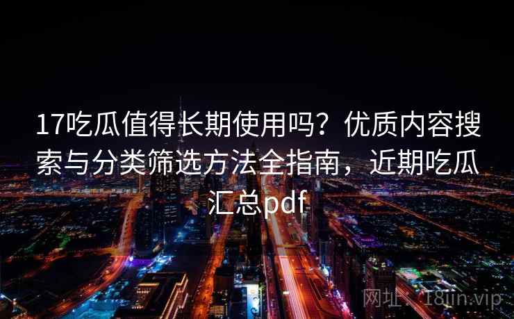 17吃瓜值得长期使用吗？优质内容搜索与分类筛选方法全指南，近期吃瓜汇总pdf