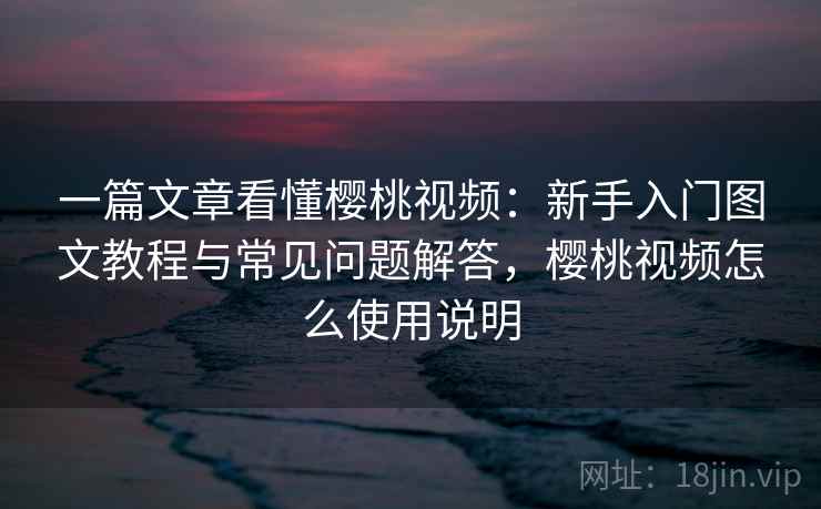 一篇文章看懂樱桃视频：新手入门图文教程与常见问题解答，樱桃视频怎么使用说明