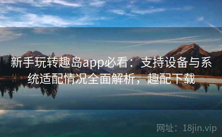 新手玩转趣岛app必看：支持设备与系统适配情况全面解析，趣配下载