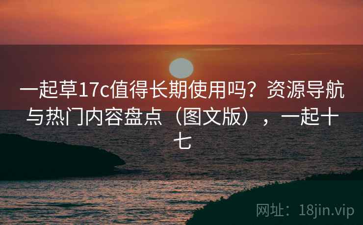 一起草17c值得长期使用吗？资源导航与热门内容盘点（图文版），一起十七