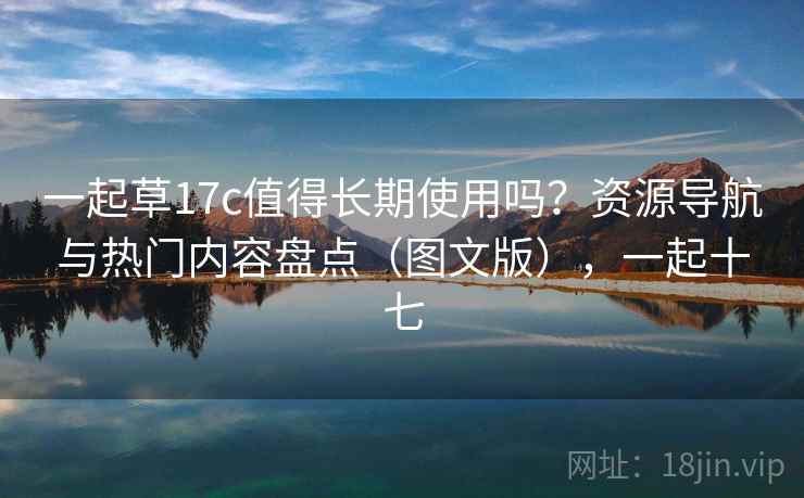 一起草17c值得长期使用吗？资源导航与热门内容盘点（图文版），一起十七