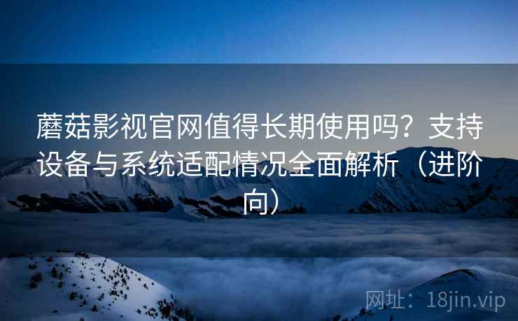 蘑菇影视官网值得长期使用吗？支持设备与系统适配情况全面解析（进阶向）