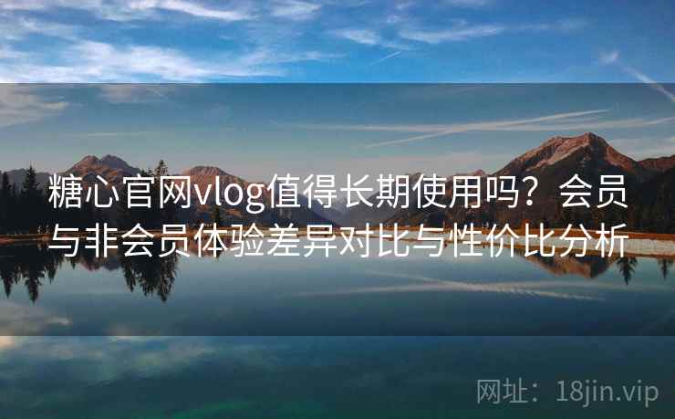 糖心官网vlog值得长期使用吗？会员与非会员体验差异对比与性价比分析