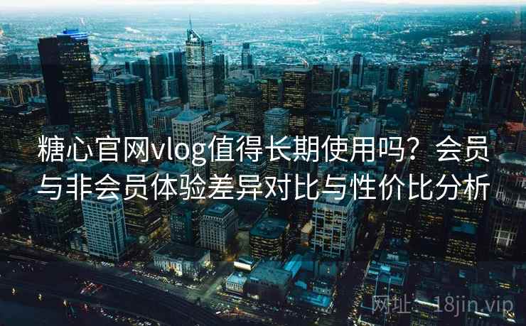 糖心官网vlog值得长期使用吗？会员与非会员体验差异对比与性价比分析