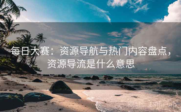 每日大赛：资源导航与热门内容盘点，资源导流是什么意思
