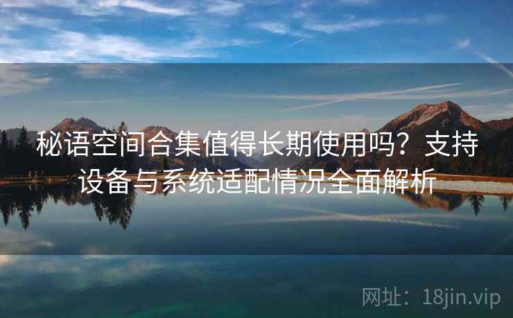 秘语空间合集值得长期使用吗？支持设备与系统适配情况全面解析