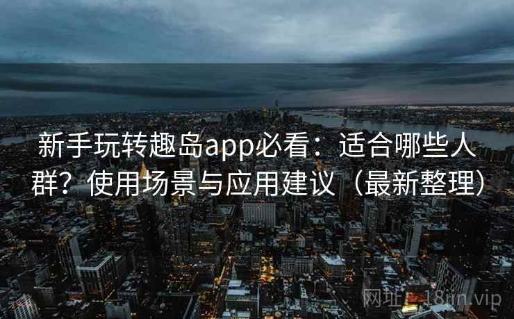 新手玩转趣岛app必看：适合哪些人群？使用场景与应用建议（最新整理）