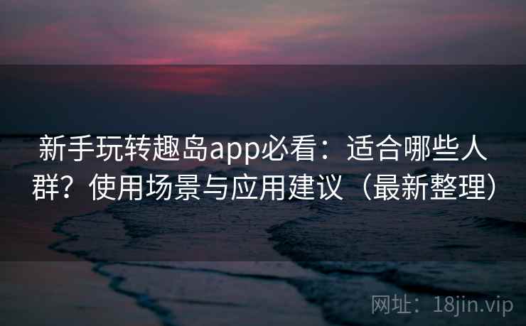 新手玩转趣岛app必看：适合哪些人群？使用场景与应用建议（最新整理）