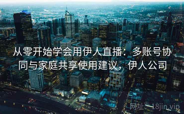 从零开始学会用伊人直播：多账号协同与家庭共享使用建议，伊人公司