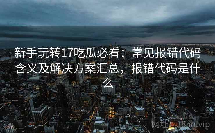 新手玩转17吃瓜必看：常见报错代码含义及解决方案汇总，报错代码是什么