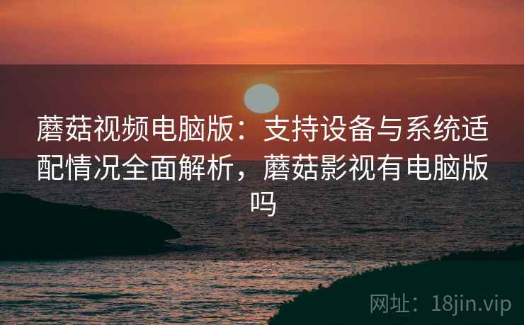 蘑菇视频电脑版：支持设备与系统适配情况全面解析，蘑菇影视有电脑版吗