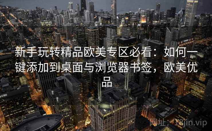 新手玩转精品欧美专区必看：如何一键添加到桌面与浏览器书签，欧美优品