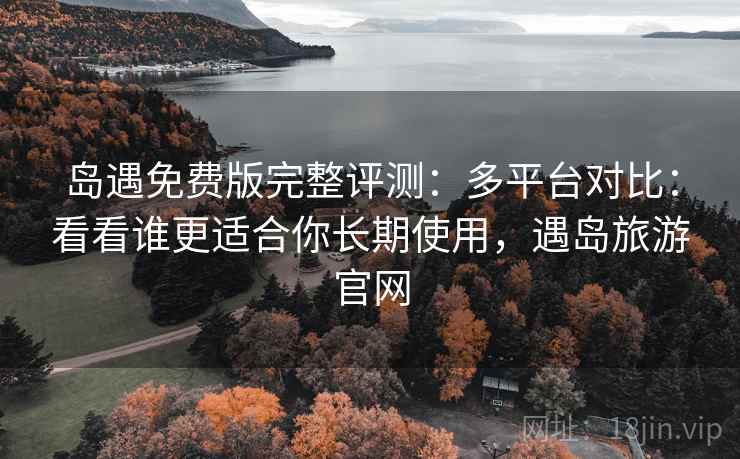 岛遇免费版完整评测：多平台对比：看看谁更适合你长期使用，遇岛旅游官网