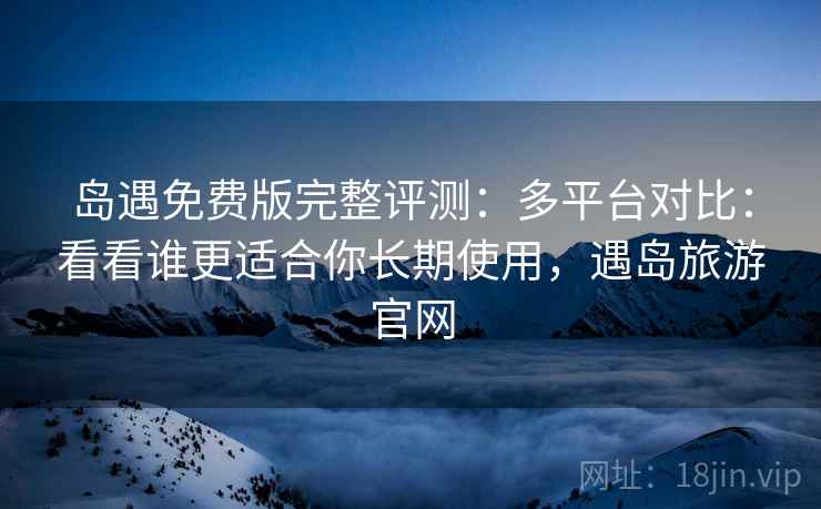 岛遇免费版完整评测：多平台对比：看看谁更适合你长期使用，遇岛旅游官网