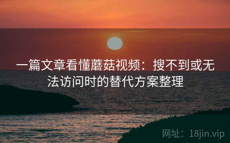 一篇文章看懂蘑菇视频：搜不到或无法访问时的替代方案整理