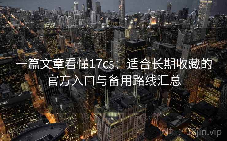 一篇文章看懂17cs：适合长期收藏的官方入口与备用路线汇总