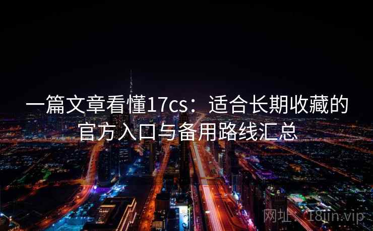 一篇文章看懂17cs：适合长期收藏的官方入口与备用路线汇总