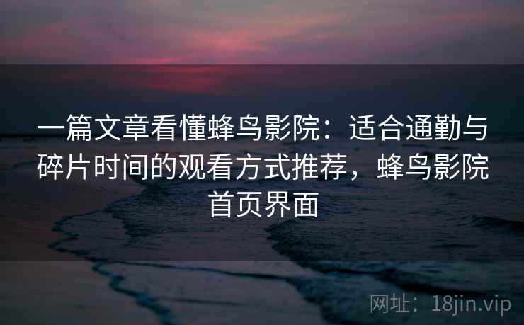 一篇文章看懂蜂鸟影院：适合通勤与碎片时间的观看方式推荐，蜂鸟影院首页界面