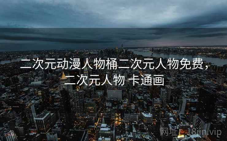 二次元动漫人物桶二次元人物免费，二次元人物 卡通画
