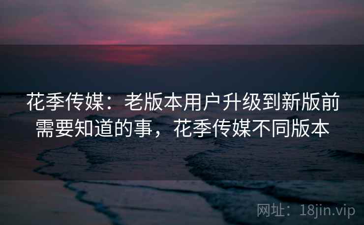 花季传媒：老版本用户升级到新版前需要知道的事，花季传媒不同版本