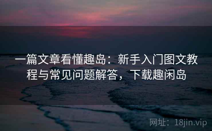 一篇文章看懂趣岛:新手入门图文教程与常见问题解答,下载趣闲岛 一篇文章看懂趣岛:新手入门图文教程与常见问题解答,下载趣闲岛
