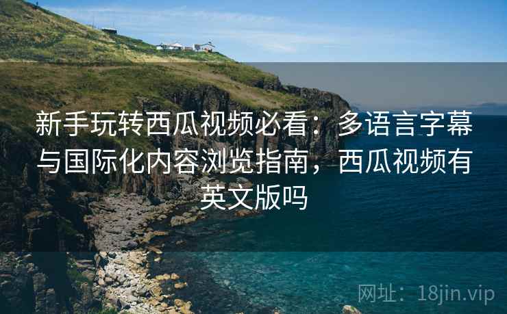 新手玩转西瓜视频必看:多语言字幕与国际化内容浏览指南,西瓜视频有英文版吗 新手玩转西瓜视频必看:多语言字幕与国际化内容浏览指南,西瓜视频有英文版吗