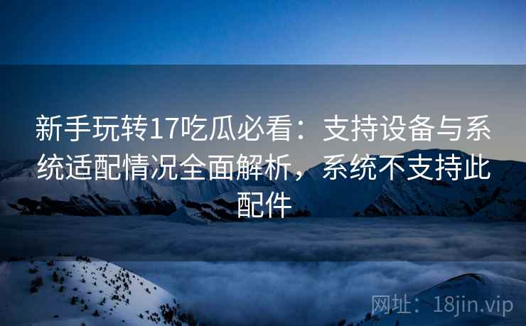 新手玩转17吃瓜必看:支持设备与系统适配情况全面解析,系统不支持此配件 新手玩转17吃瓜必看:支持设备与系统适配情况全面解析,系统不支持此配件