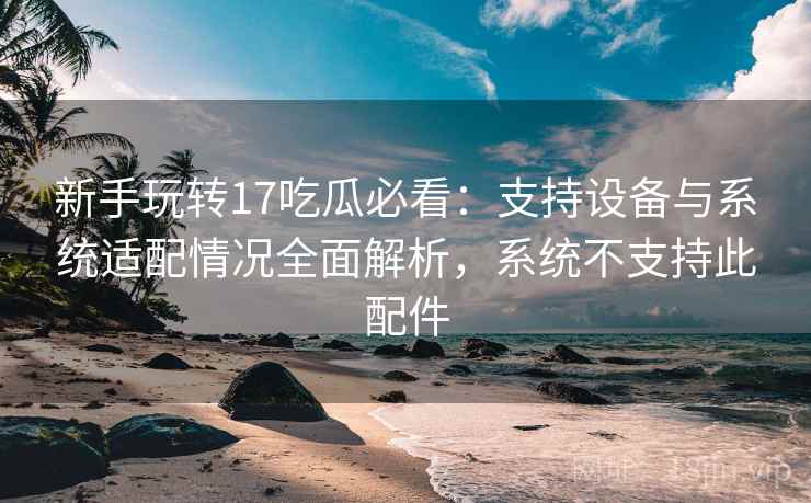 新手玩转17吃瓜必看：支持设备与系统适配情况全面解析，系统不支持此配件