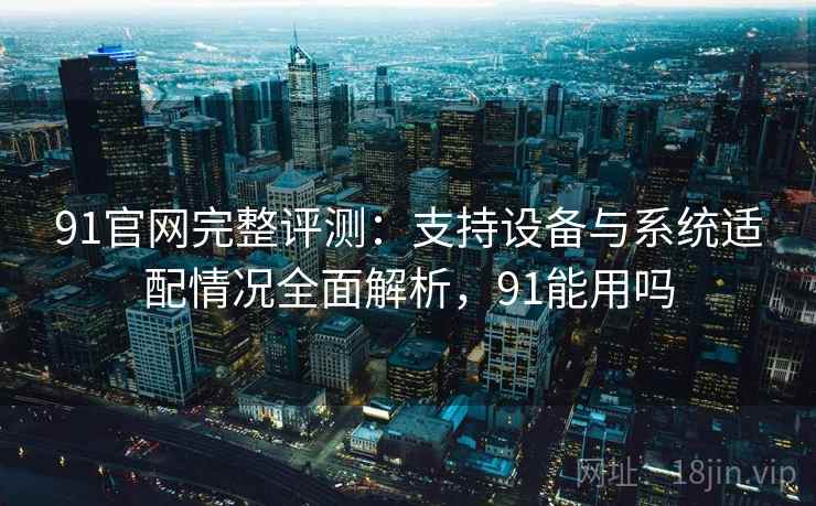91官网完整评测:支持设备与系统适配情况全面解析,91能用吗 91官网完整评测:支持设备与系统适配情况全面解析,91能用吗